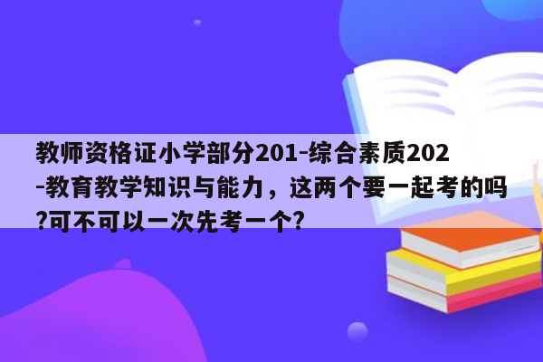 教师资格证小学部分201-综合素质202-教育教学知识与能力，这两个要一起考的吗?可不可以一次先考一个?