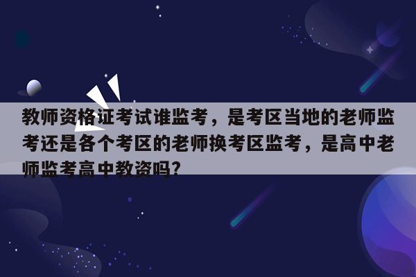 教师资格证考试谁监考，是考区当地的老师监考还是各个考区的老师换考区监考，是高中老师监考高中教资吗?