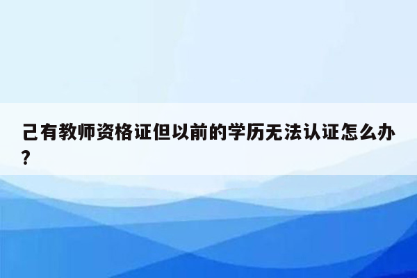 己有教师资格证但以前的学历无法认证怎么办?