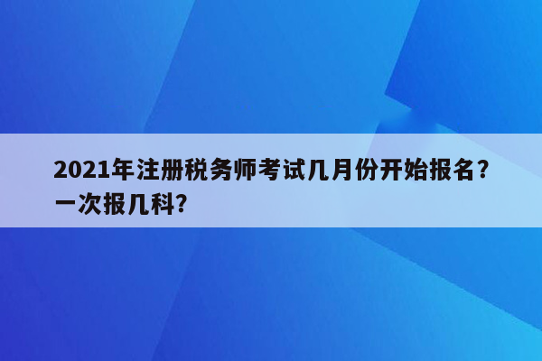 2021年注册税务师考试几月份开始报名？一次报几科？