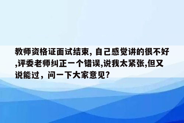 教师资格证面试结束, 自己感觉讲的很不好,评委老师纠正一个错误,说我太紧张,但又说能过，问一下大家意见?