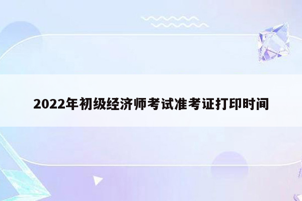 2022年初级经济师考试准考证打印时间