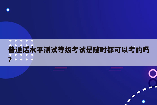 普通话水平测试等级考试是随时都可以考的吗？