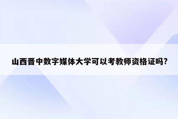 山西晋中数字媒体大学可以考教师资格证吗?