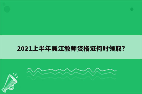 2021上半年吴江教师资格证何时领取?