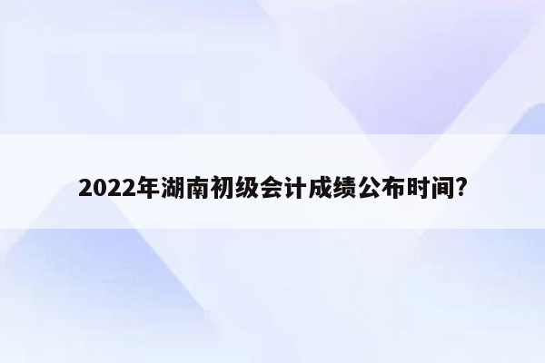 2022年湖南初级会计成绩公布时间?