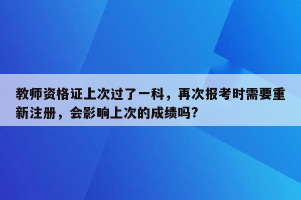 教师资格证上次过了一科，再次报考时需要重新注册，会影响上次的成绩吗?