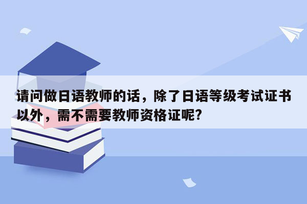 请问做日语教师的话，除了日语等级考试证书以外，需不需要教师资格证呢?