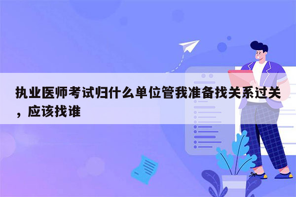 执业医师考试归什么单位管我准备找关系过关，应该找谁