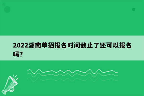 2022湖南单招报名时间截止了还可以报名吗?