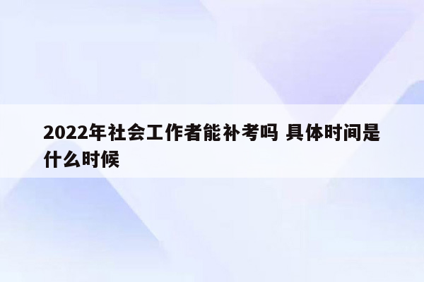 2022年社会工作者能补考吗 具体时间是什么时候