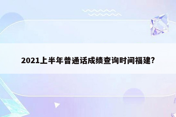 2021上半年普通话成绩查询时间福建?