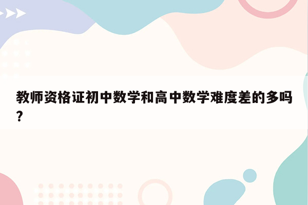 教师资格证初中数学和高中数学难度差的多吗?