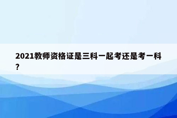 2021教师资格证是三科一起考还是考一科?