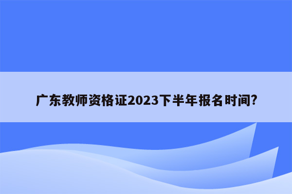 广东教师资格证2023下半年报名时间?