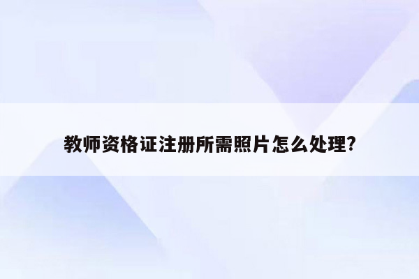 教师资格证注册所需照片怎么处理?