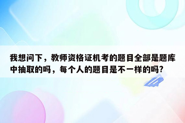 我想问下，教师资格证机考的题目全部是题库中抽取的吗，每个人的题目是不一样的吗?