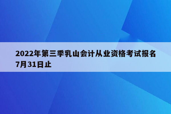 2022年第三季乳山会计从业资格考试报名7月31日止