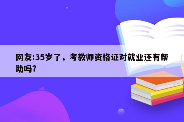 网友:35岁了，考教师资格证对就业还有帮助吗?