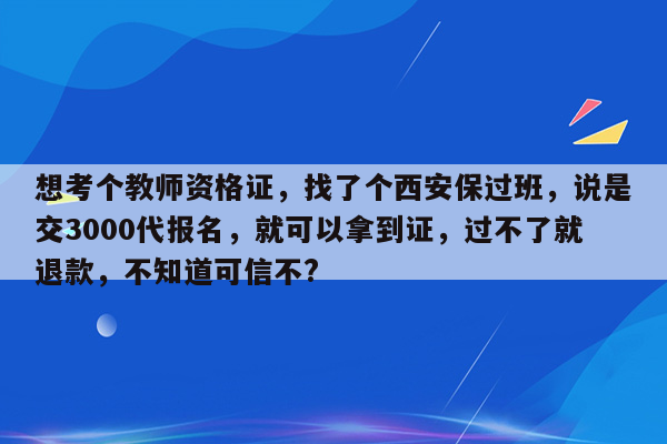 想考个教师资格证，找了个西安保过班，说是交3000代报名，就可以拿到证，过不了就退款，不知道可信不?