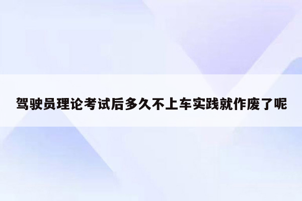 驾驶员理论考试后多久不上车实践就作废了呢