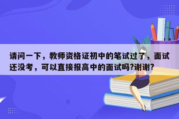 请问一下，教师资格证初中的笔试过了，面试还没考，可以直接报高中的面试吗?谢谢?