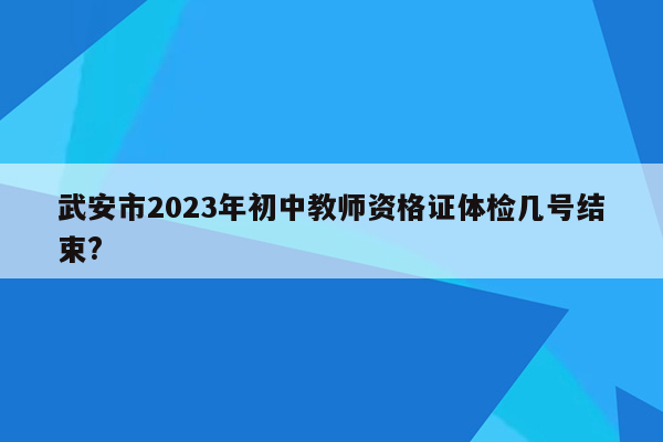 武安市2023年初中教师资格证体检几号结束?