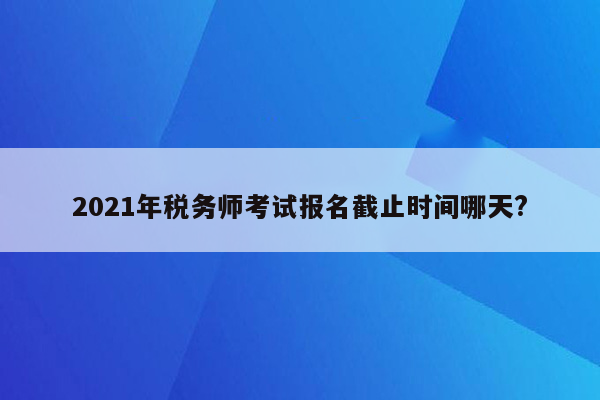 2021年税务师考试报名截止时间哪天?