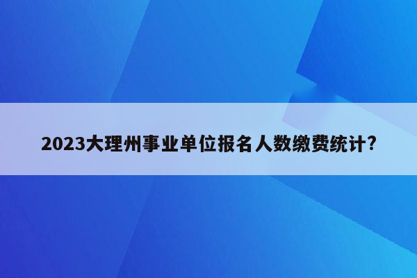 2023大理州事业单位报名人数缴费统计?