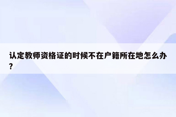 认定教师资格证的时候不在户籍所在地怎么办?