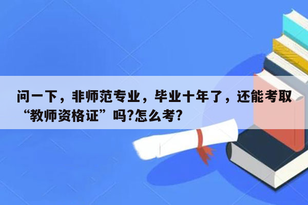 问一下，非师范专业，毕业十年了，还能考取“教师资格证”吗?怎么考?