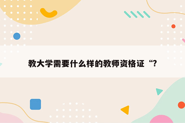 教大学需要什么样的教师资格证“?