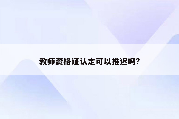 教师资格证认定可以推迟吗?