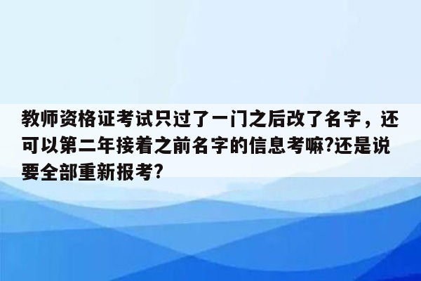 教师资格证考试只过了一门之后改了名字，还可以第二年接着之前名字的信息考嘛?还是说要全部重新报考?