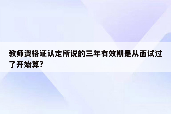 教师资格证认定所说的三年有效期是从面试过了开始算?