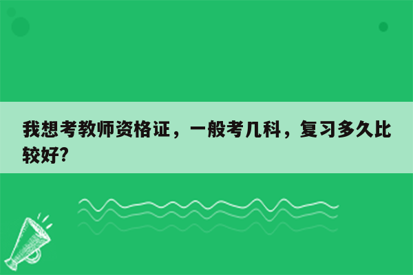 我想考教师资格证，一般考几科，复习多久比较好?