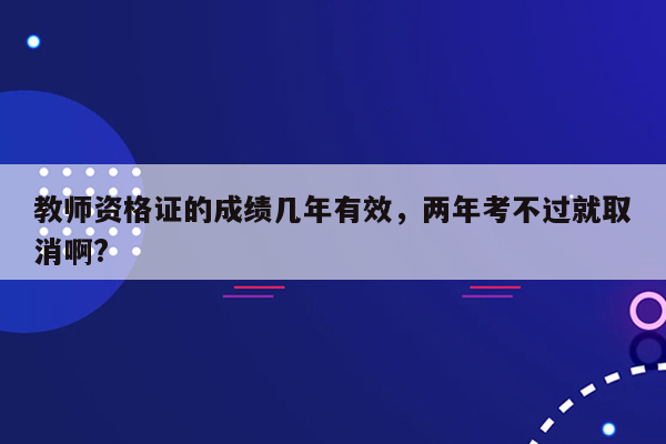 教师资格证的成绩几年有效，两年考不过就取消啊?