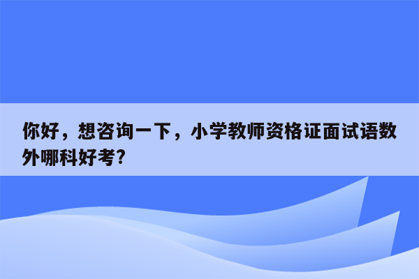 你好，想咨询一下，小学教师资格证面试语数外哪科好考?