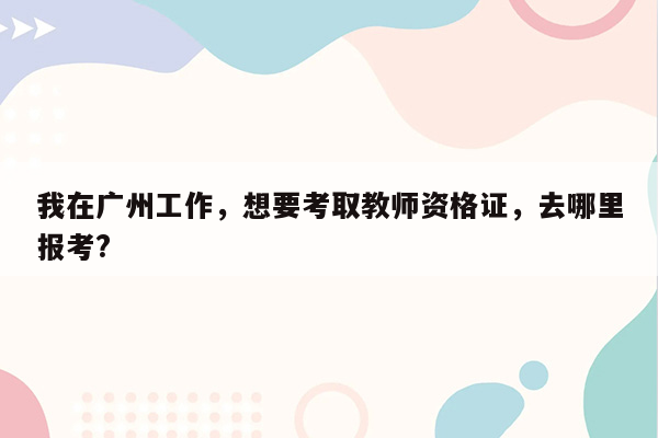 我在广州工作，想要考取教师资格证，去哪里报考?