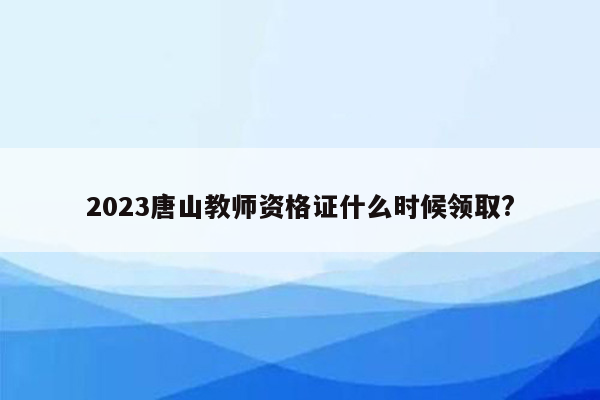 2023唐山教师资格证什么时候领取?