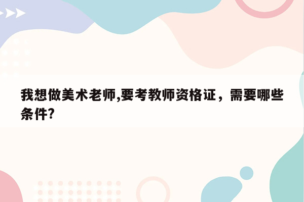 我想做美术老师,要考教师资格证，需要哪些条件?