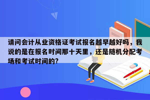 请问会计从业资格证考试报名越早越好吗，我说的是在报名时间那十天里，还是随机分配考场和考试时间的?