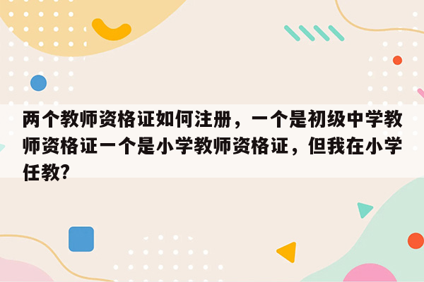 两个教师资格证如何注册，一个是初级中学教师资格证一个是小学教师资格证，但我在小学任教?