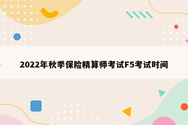 2022年秋季保险精算师考试F5考试时间