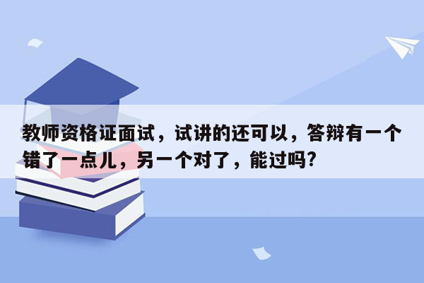 教师资格证面试，试讲的还可以，答辩有一个错了一点儿，另一个对了，能过吗?