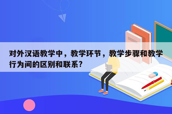 对外汉语教学中，教学环节，教学步骤和教学行为间的区别和联系?