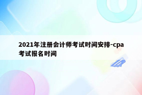 2021年注册会计师考试时间安排-cpa考试报名时间