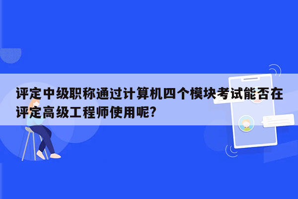 评定中级职称通过计算机四个模块考试能否在评定高级工程师使用呢?