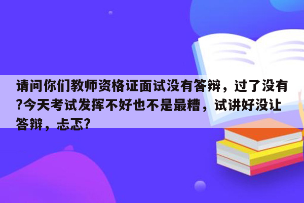 请问你们教师资格证面试没有答辩，过了没有?今天考试发挥不好也不是最糟，试讲好没让答辩，忐忑?