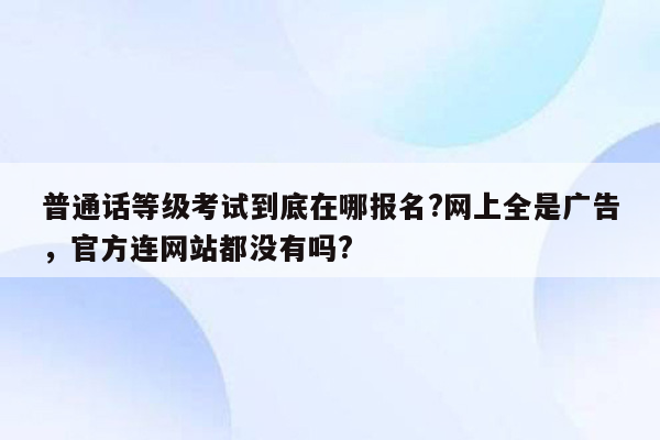 普通话等级考试到底在哪报名?网上全是广告，官方连网站都没有吗?